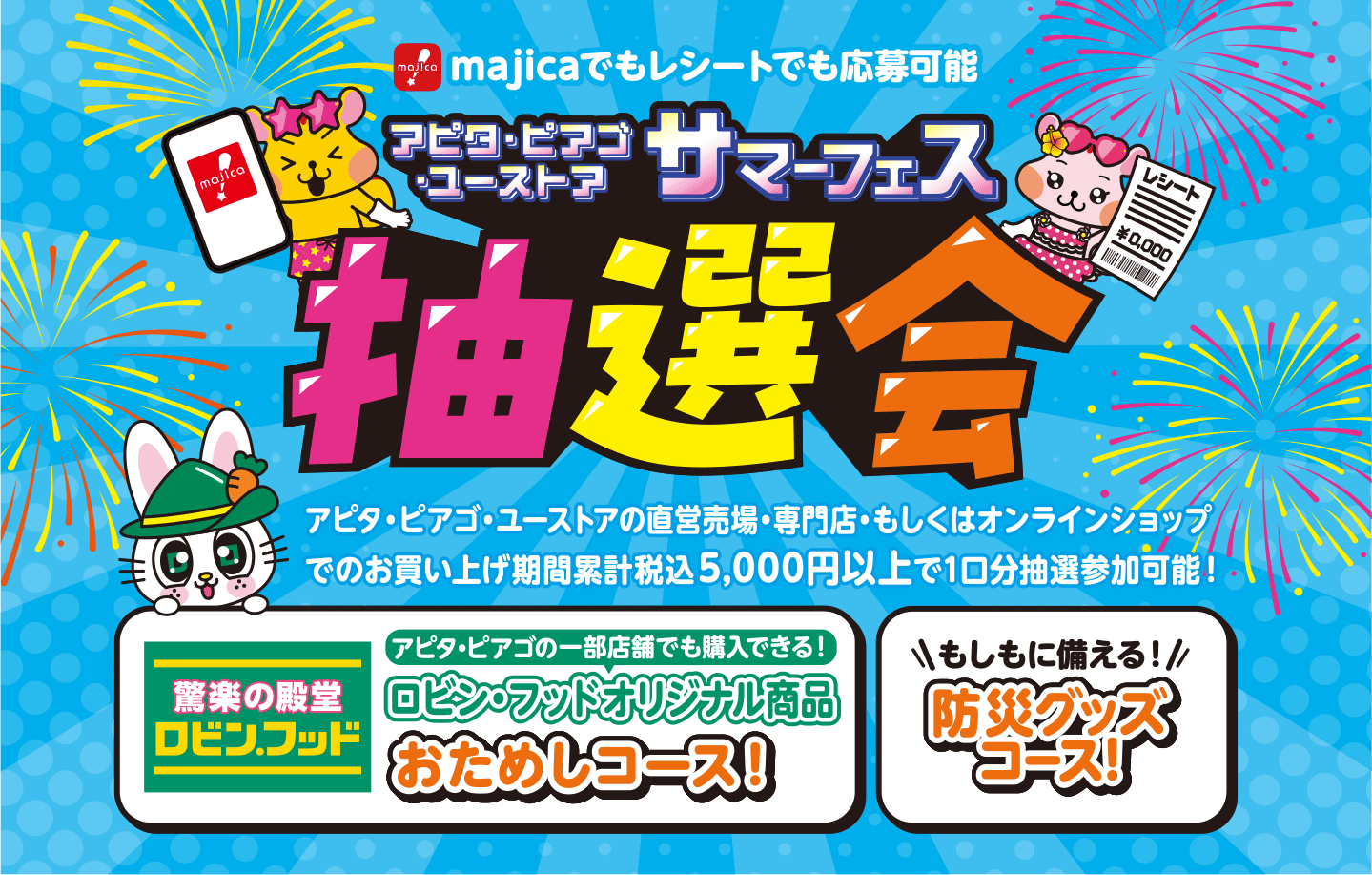 majicaでもレシートでも応募可能 アピタ・ピアゴ・ユーストア サマーフェス抽選会 
            直営売場・専門店・もしくはオンラインショップでのお買い上げ期間累計税込5,000円以上で1口分抽選参加可能！
            ロビン・フッドオリジナル商品おためしコース！もしもに備える防災グッズコース！