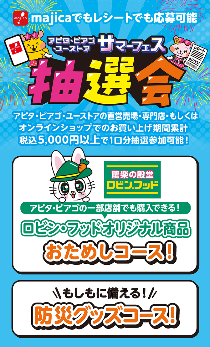 majicaでもレシートでも応募可能 アピタ・ピアゴ・ユーストア サマーフェス抽選会 
            直営売場・専門店・もしくはオンラインショップでのお買い上げ期間累計税込5,000円以上で1口分抽選参加可能！
            ロビン・フッドオリジナル商品おためしコース！もしもに備える防災グッズコース！
