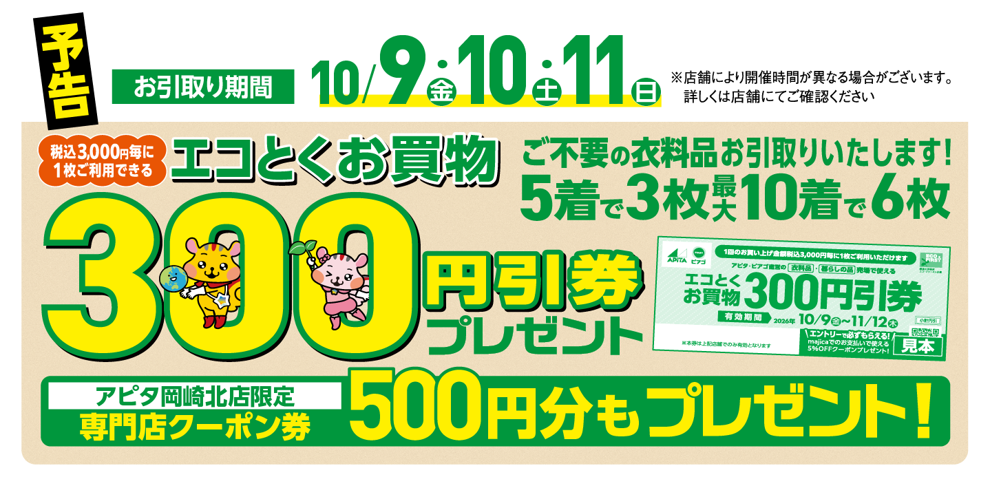 予告 お引取り期間10/9（金）・10（土）・11（日）
            税込3,000円毎に1枚ご利用できるエコとくお買物300円引券プレゼント ご不要の衣料品お引取りいたします！
            アピタ岡崎北店限定 専門店クーポン券500円分もプレゼント！