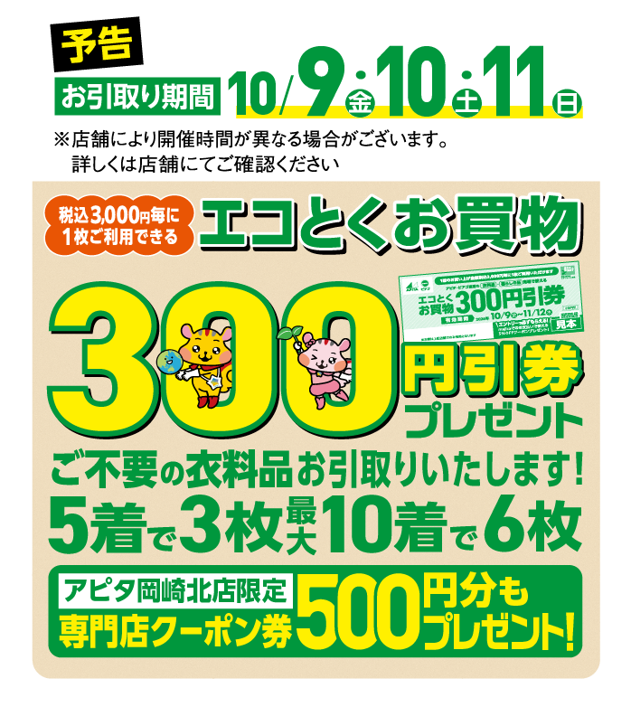 予告 お引取り期間10/9（金）・10（土）・11（日）
            税込3,000円毎に1枚ご利用できるエコとくお買物300円引券プレゼント ご不要の衣料品お引取りいたします！
            アピタ岡崎北店限定 専門店クーポン券500円分もプレゼント！