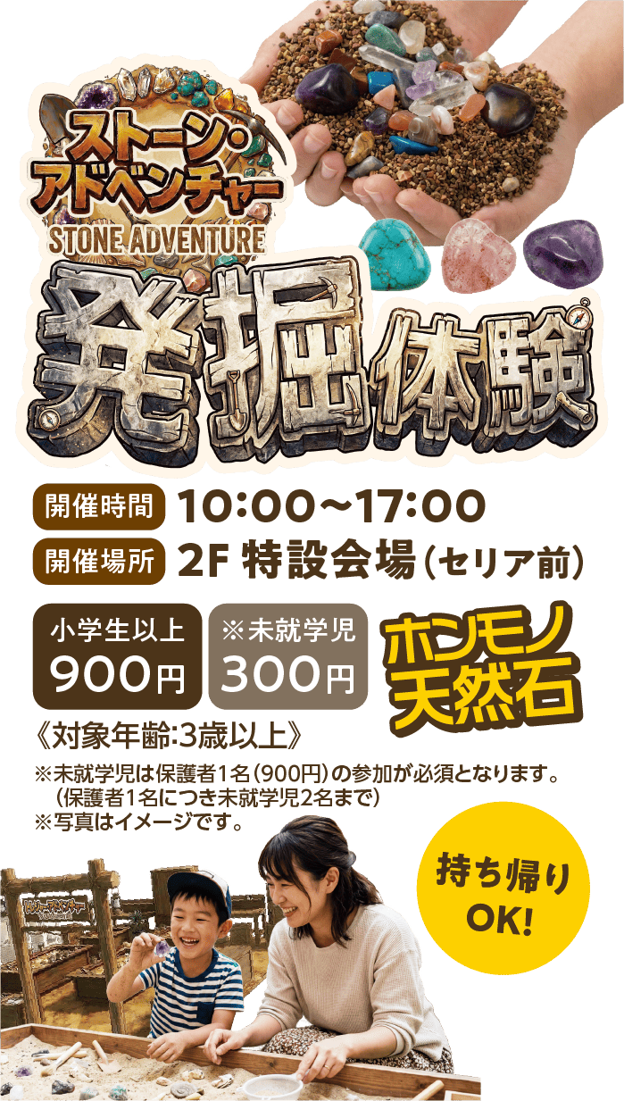 ストーン・アドベンチャー発掘体験 ホンモノ天然石 持ち帰りOK！
            開催時間10：00〜17：00、開催場所2F特設会場（セリア前）小学生以上900円、未就学児300円